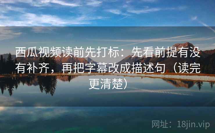 西瓜视频读前先打标：先看前提有没有补齐，再把字幕改成描述句（读完更清楚）