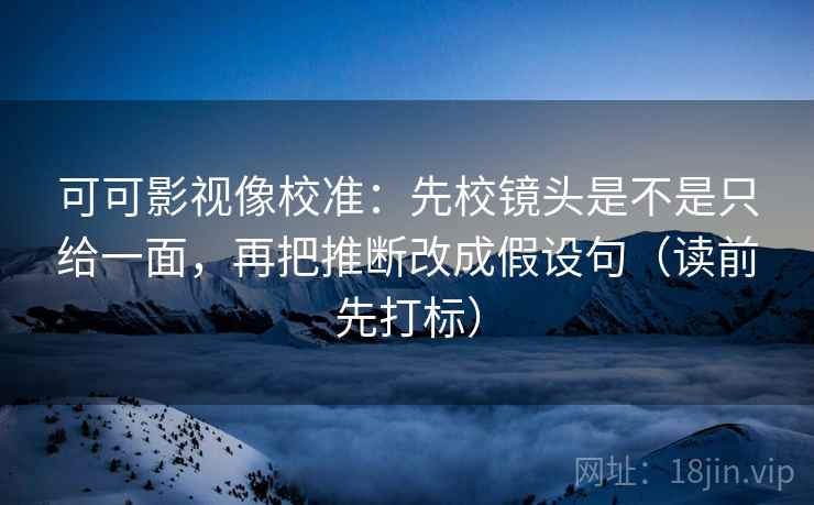 可可影视像校准：先校镜头是不是只给一面，再把推断改成假设句（读前先打标）