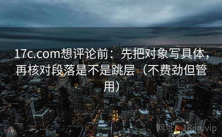17c.com想评论前：先把对象写具体，再核对段落是不是跳层（不费劲但管用）