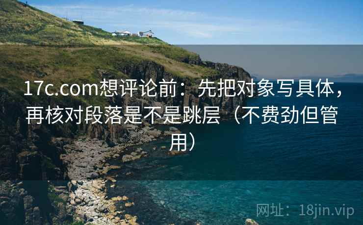 17c.com想评论前：先把对象写具体，再核对段落是不是跳层（不费劲但管用）