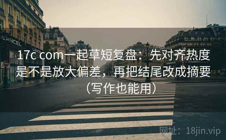 17c com一起草短复盘：先对齐热度是不是放大偏差，再把结尾改成摘要（写作也能用）