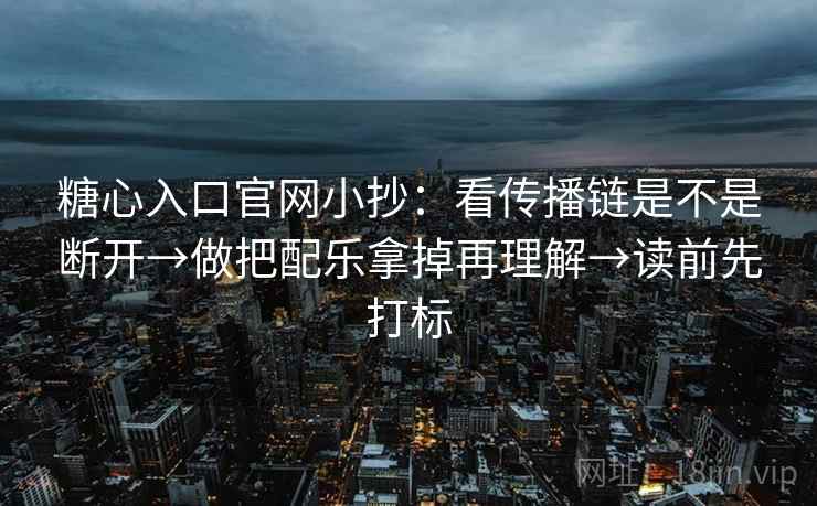 糖心入口官网小抄：看传播链是不是断开→做把配乐拿掉再理解→读前先打标