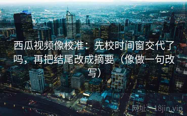 西瓜视频像校准：先校时间窗交代了吗，再把结尾改成摘要（像做一句改写）