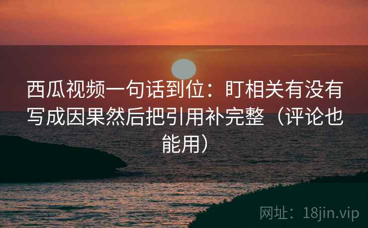 西瓜视频一句话到位：盯相关有没有写成因果然后把引用补完整（评论也能用）
