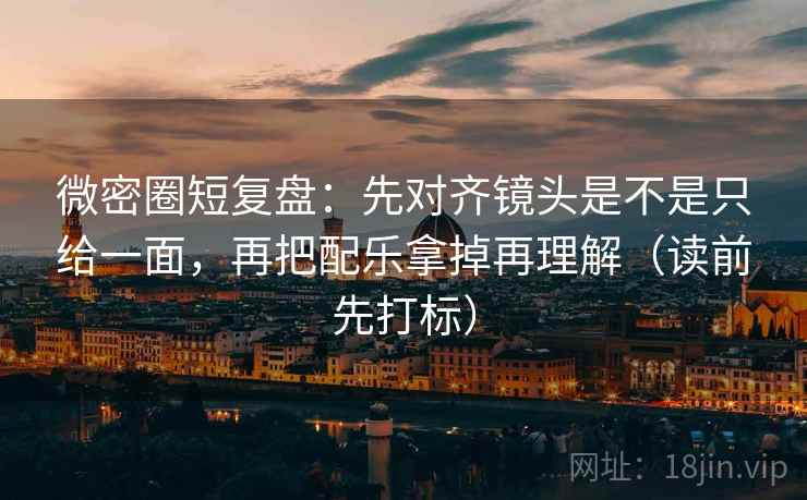 微密圈短复盘：先对齐镜头是不是只给一面，再把配乐拿掉再理解（读前先打标）
