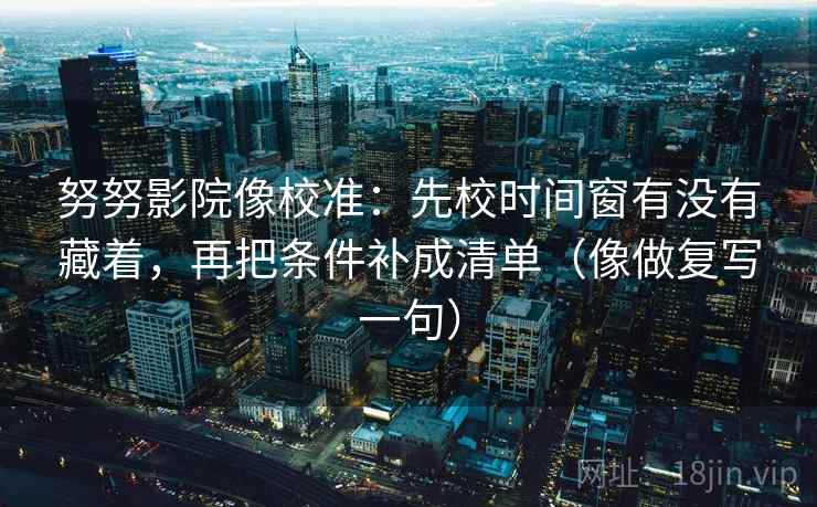 努努影院像校准：先校时间窗有没有藏着，再把条件补成清单（像做复写一句）