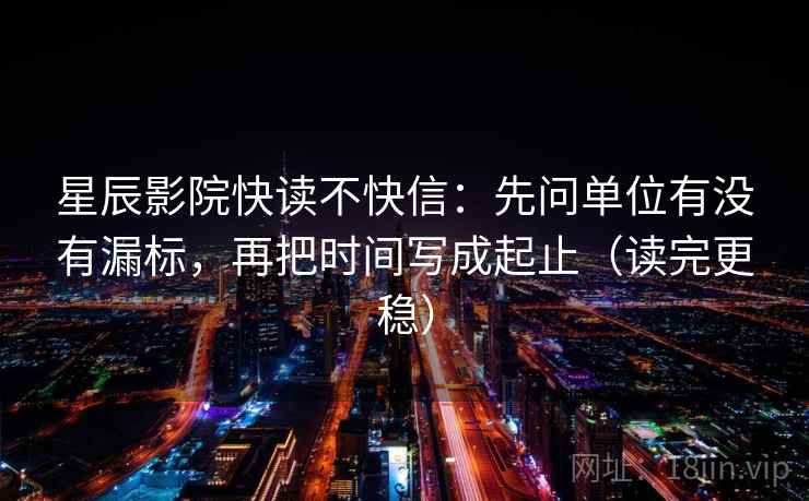 星辰影院快读不快信：先问单位有没有漏标，再把时间写成起止（读完更稳）