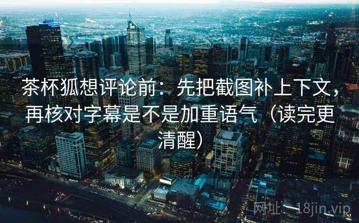茶杯狐想评论前：先把截图补上下文，再核对字幕是不是加重语气（读完更清醒）