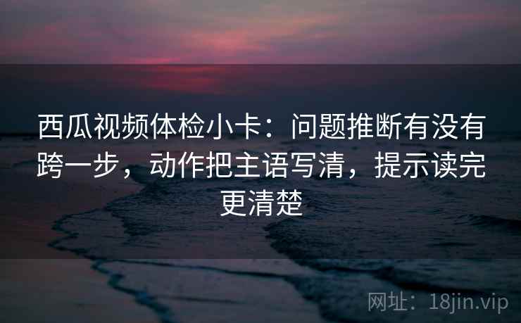 西瓜视频体检小卡：问题推断有没有跨一步，动作把主语写清，提示读完更清楚