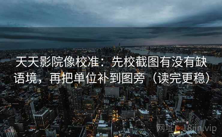 天天影院像校准：先校截图有没有缺语境，再把单位补到图旁（读完更稳）