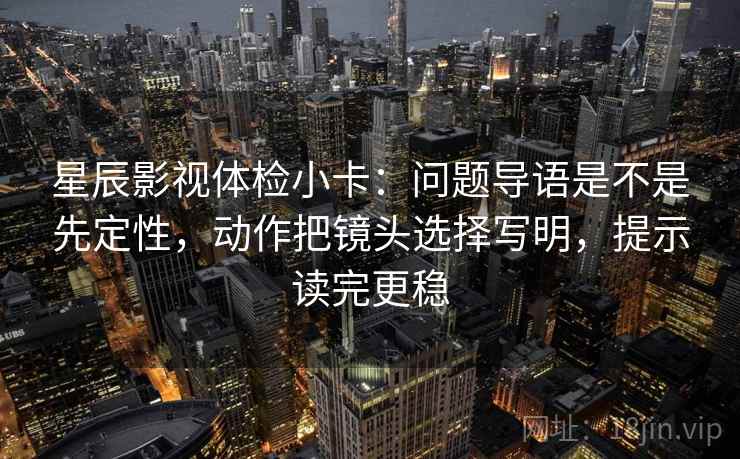 星辰影视体检小卡：问题导语是不是先定性，动作把镜头选择写明，提示读完更稳