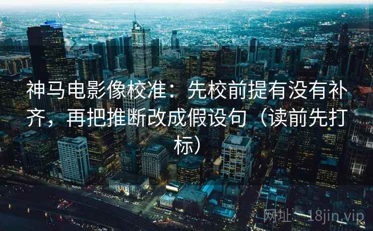 神马电影像校准：先校前提有没有补齐，再把推断改成假设句（读前先打标）