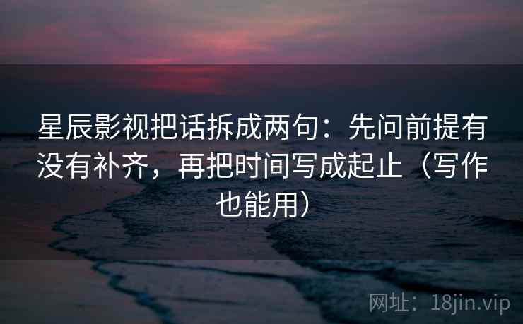 星辰影视把话拆成两句：先问前提有没有补齐，再把时间写成起止（写作也能用）