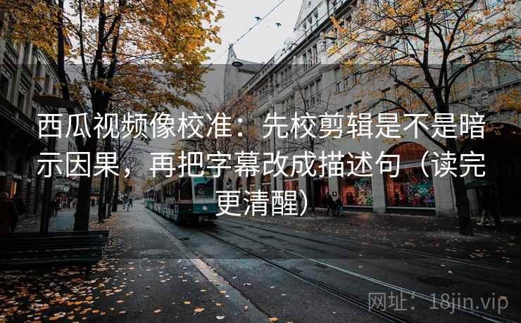 西瓜视频像校准：先校剪辑是不是暗示因果，再把字幕改成描述句（读完更清醒）