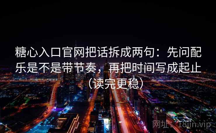 糖心入口官网把话拆成两句：先问配乐是不是带节奏，再把时间写成起止（读完更稳）