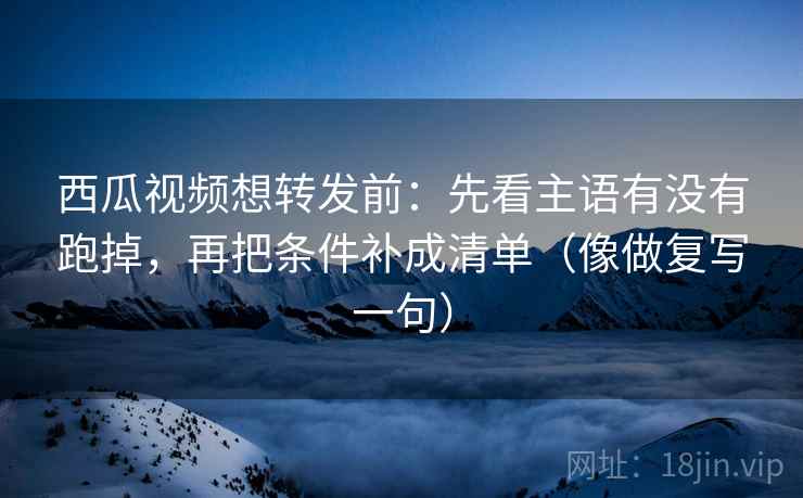 西瓜视频想转发前:先看主语有没有跑掉,再把条件补成清单(像做复写一句) 西瓜视频想转发前:先看主语有没有跑掉,再把条件补成清单(像做复写一句)