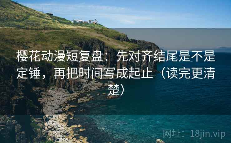 樱花动漫短复盘：先对齐结尾是不是定锤，再把时间写成起止（读完更清楚）