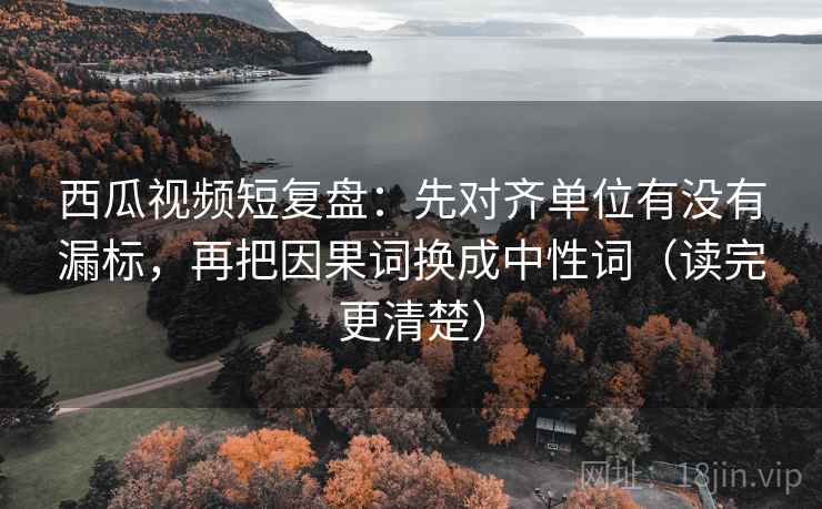 西瓜视频短复盘：先对齐单位有没有漏标，再把因果词换成中性词（读完更清楚）