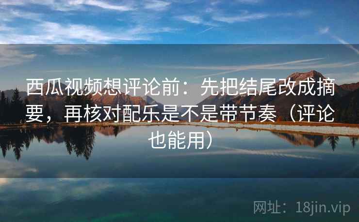 西瓜视频想评论前：先把结尾改成摘要，再核对配乐是不是带节奏（评论也能用）