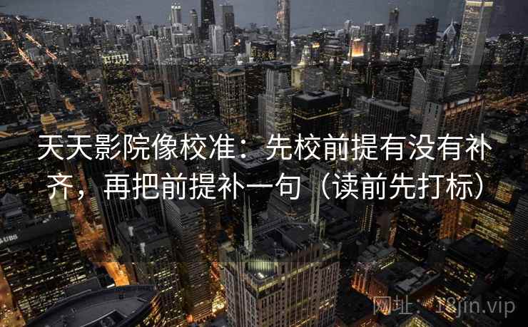 天天影院像校准：先校前提有没有补齐，再把前提补一句（读前先打标）