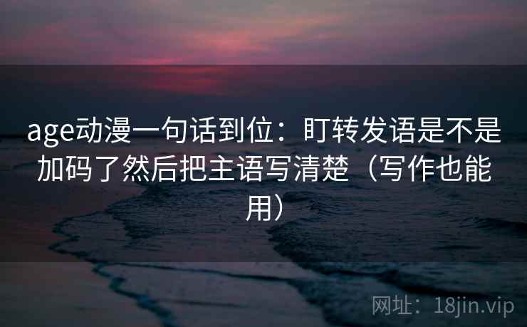 age动漫一句话到位:盯转发语是不是加码了然后把主语写清楚(写作也能用) age动漫一句话到位:盯转发语是不是加码了然后把主语写清楚(写作也能用)