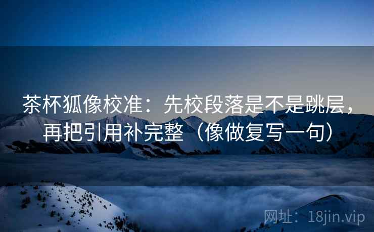 茶杯狐像校准:先校段落是不是跳层,再把引用补完整(像做复写一句) 茶杯狐像校准:先校段落是不是跳层,再把引用补完整(像做复写一句)