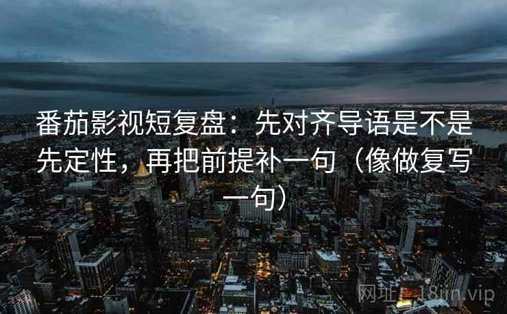 番茄影视短复盘:先对齐导语是不是先定性,再把前提补一句(像做复写一句) 番茄影视短复盘:先对齐导语是不是先定性,再把前提补一句(像做复写一句)