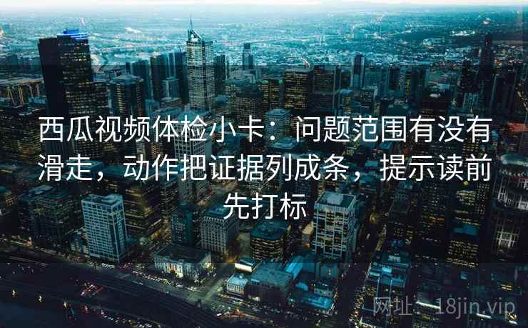 西瓜视频体检小卡：问题范围有没有滑走，动作把证据列成条，提示读前先打标