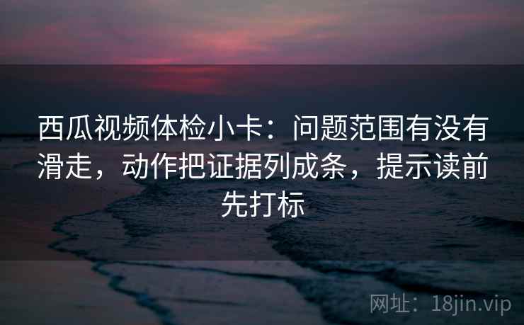 西瓜视频体检小卡：问题范围有没有滑走，动作把证据列成条，提示读前先打标