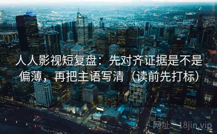 人人影视短复盘：先对齐证据是不是偏薄，再把主语写清（读前先打标）