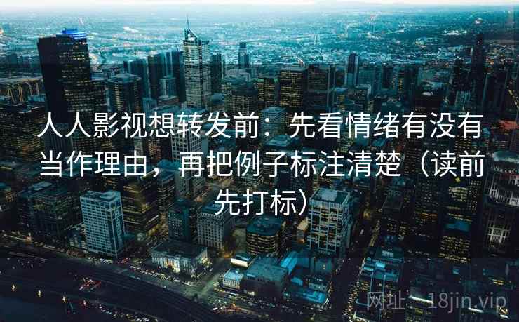 人人影视想转发前：先看情绪有没有当作理由，再把例子标注清楚（读前先打标）