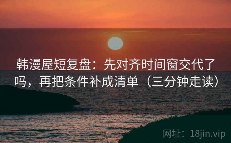韩漫屋短复盘：先对齐时间窗交代了吗，再把条件补成清单（三分钟走读）