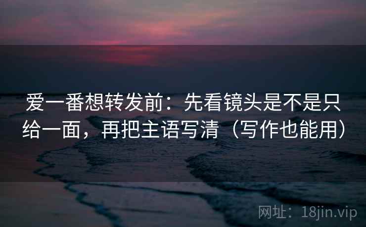 爱一番想转发前:先看镜头是不是只给一面,再把主语写清(写作也能用) 爱一番想转发前:先看镜头是不是只给一面,再把主语写清(写作也能用)
