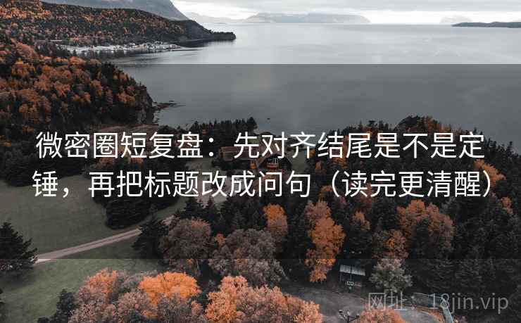 微密圈短复盘：先对齐结尾是不是定锤，再把标题改成问句（读完更清醒）