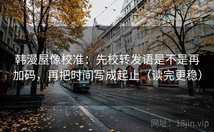 韩漫屋像校准:先校转发语是不是再加码,再把时间写成起止(读完更稳) 韩漫屋像校准:先校转发语是不是再加码,再把时间写成起止(读完更稳)