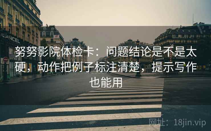 努努影院体检卡：问题结论是不是太硬，动作把例子标注清楚，提示写作也能用