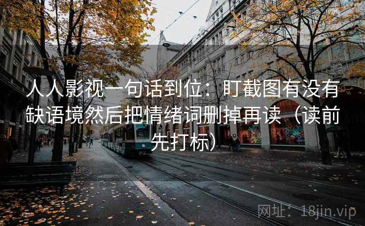 人人影视一句话到位：盯截图有没有缺语境然后把情绪词删掉再读（读前先打标）