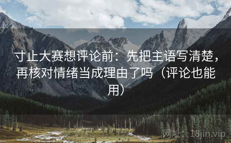 寸止大赛想评论前：先把主语写清楚，再核对情绪当成理由了吗（评论也能用）