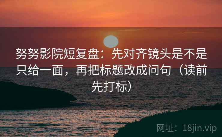 努努影院短复盘：先对齐镜头是不是只给一面，再把标题改成问句（读前先打标）